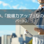 なぜ今、「現場力アップ」なのか？ パート2
