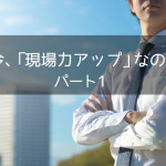 なぜ今、「現場力アップ」なのか？パート1